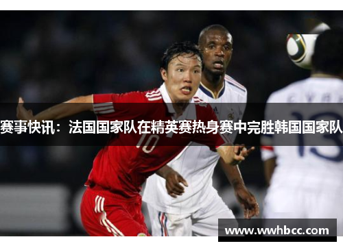 赛事快讯：法国国家队在精英赛热身赛中完胜韩国国家队